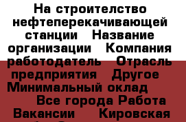 На строителство нефтеперекачивающей станции › Название организации ­ Компания-работодатель › Отрасль предприятия ­ Другое › Минимальный оклад ­ 40 000 - Все города Работа » Вакансии   . Кировская обл.,Захарищево п.